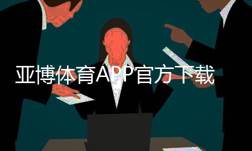 亚博体育APP官方下载通道怎么找？最新官方渠道、安全下载与安装步骤