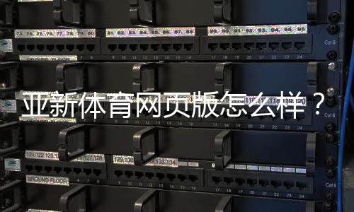 亚新体育网页版怎么样？真实体验评测：注册、充值、投注与安全全面解析