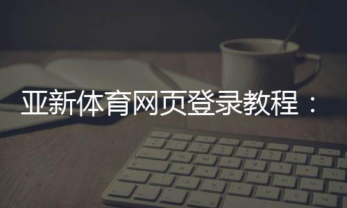 亚新体育网页登录教程:官方入口、注册登录步骤与常见问题解决