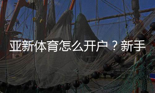 亚新体育怎么开户？新手图文注册步骤、实名认证与存取款全流程