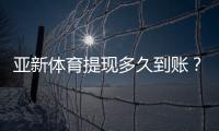 亚新体育提现多久到账？到账时间、常见延迟原因与加速技巧详解