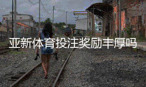 亚新体育投注奖励丰厚吗?真相揭秘:优惠类型、领取攻略与注意事项