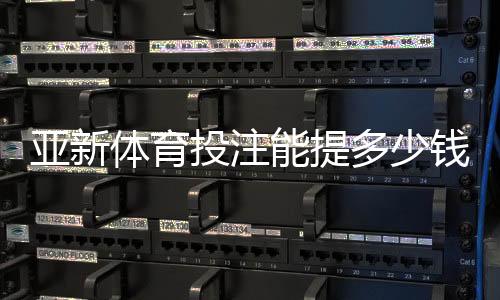 亚新体育投注能提多少钱？最新提现限额、手续费与到账时间全解析