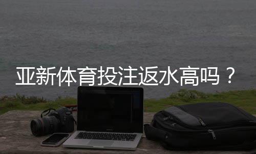 亚新体育投注返水高吗？真实返利率实测与新手避坑攻略