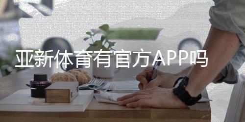 亚新体育有官方APP吗？官方下载入口、真假识别与安装使用全攻略