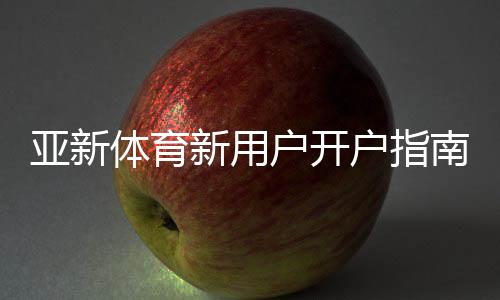 亚新体育新用户开户指南：新手开户流程、实名认证与资金安全全解析