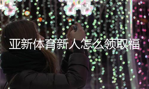 亚新体育新人怎么领取福利？最全领取攻略、优惠类型与注意事项