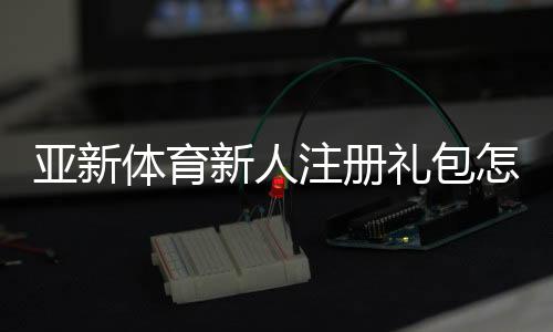 亚新体育新人注册礼包怎么领？注册步骤、领取攻略与注意事项全解析