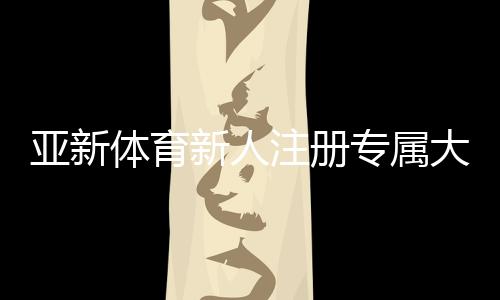 亚新体育新人注册专属大礼包怎么领取？注册步骤、优惠内容与新手注意事项一文看懂