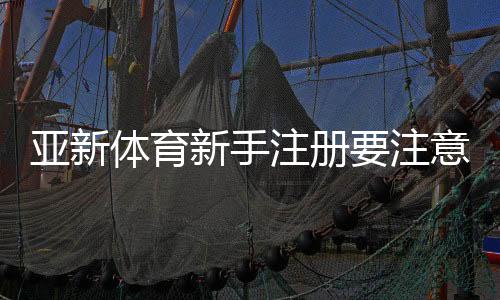 亚新体育新手注册要注意什么？注册流程、身份验证与安全注意事项详解