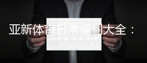 亚新体育日常福利大全：优惠类型、领取攻略与常见注意事项一次看懂
