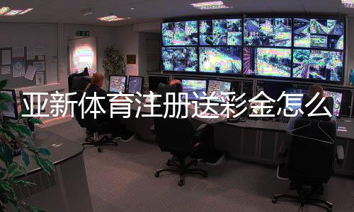 亚新体育注册送彩金怎么领取？最新优惠攻略与风险提示