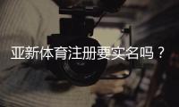 亚新体育注册要实名吗？实名认证流程、常见问题与隐私安全提醒