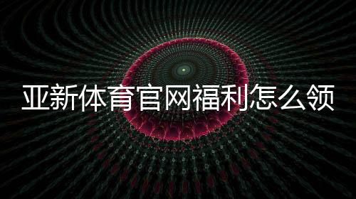 亚新体育官网福利怎么领取？最新注册优惠、日常红包与VIP特权全解析