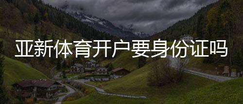亚新体育开户要身份证吗？开户流程、所需证件与实名认证全解析