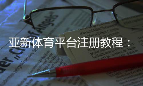 亚新体育平台注册教程：新手注册步骤、实名认证与常见问题详解