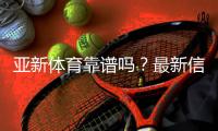亚新体育靠谱吗？最新信誉评测与提款、客服与安全性全面解析