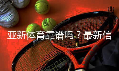 亚新体育靠谱吗？最新信誉评测与提款、客服与安全性全面解析