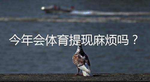 今年会体育提现麻烦吗？最新提现流程、到账速度与常见问题全面解析