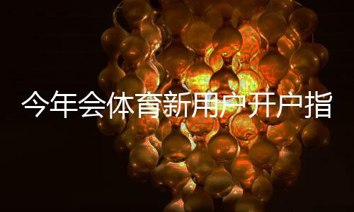 今年会体育新用户开户指南：注册流程、身份验证、充值与首充优惠全攻略