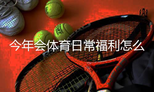 今年会体育日常福利怎么领取？新手领取攻略与常见问题全解析