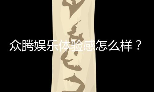 众腾娱乐体验感怎么样？资深玩家分享真实评测与心得