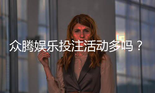 众腾娱乐投注活动多吗？深度解析平台特色与优惠福利