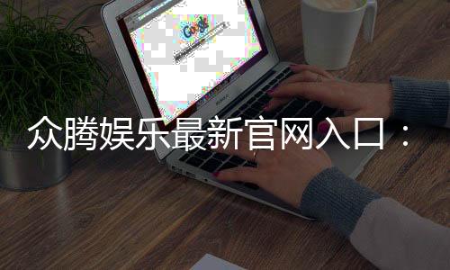 众腾娱乐最新官网入口：畅享顶级棋牌电游的尊贵体验