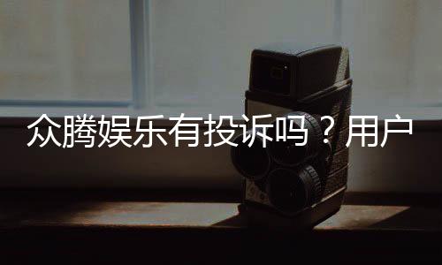 众腾娱乐有投诉吗？用户真实反馈与投诉处理解析