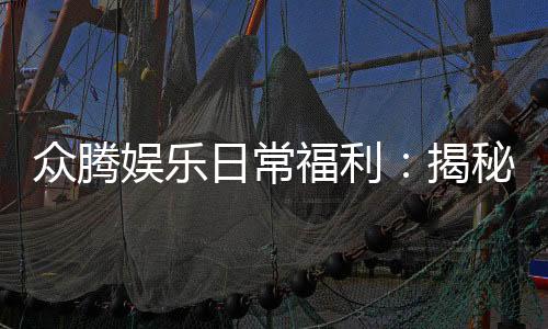 众腾娱乐日常福利：揭秘新老玩家专属优惠与惊喜礼包