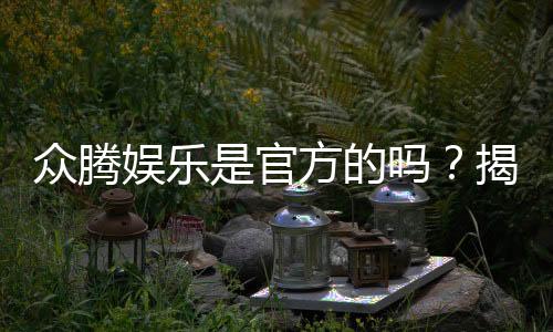 众腾娱乐是官方的吗？揭秘平台背景与安全认证信息