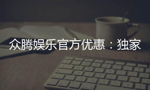 众腾娱乐官方优惠：独家福利与高额返水等你来拿