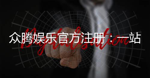 众腾娱乐官方注册：一站式畅玩棋牌电游的终极指南