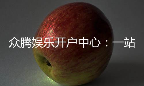 众腾娱乐开户中心：一站式注册指南与优惠活动详解