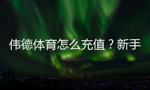 伟德体育怎么充值?新手充值步骤、支付方式与安全注意事项全攻略