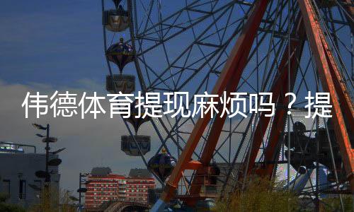 伟德体育提现麻烦吗？提现流程、到账时间与常见问题全攻略