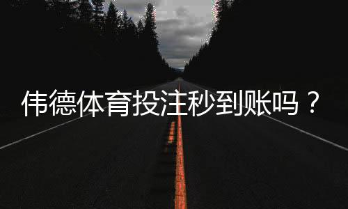 伟德体育投注秒到账吗?充值提现到账速度、延迟原因与解决方法详解