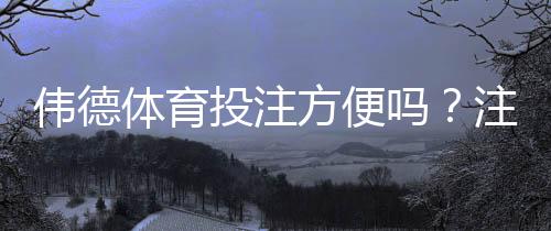 伟德体育投注方便吗？注册、充值、投注与提现全流程详解