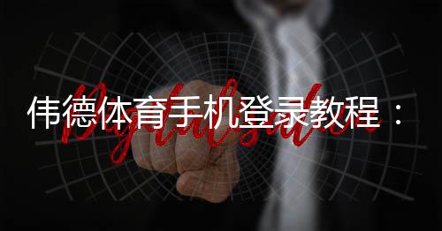 伟德体育手机登录教程：新手注册、快速登录与常见问题全解析