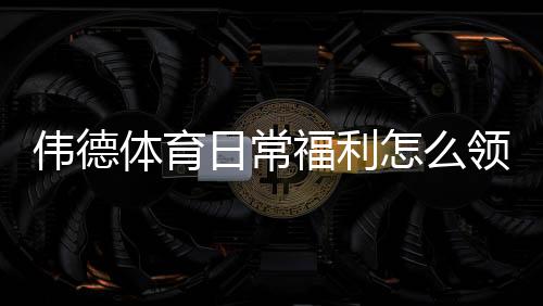 伟德体育日常福利怎么领取？领取流程、常见优惠与省钱技巧全解析