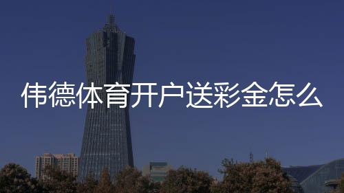 伟德体育开户送彩金怎么领？最新注册流程、优惠金额与领取攻略