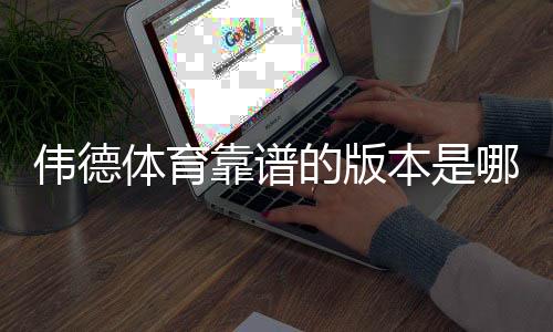 伟德体育靠谱的版本是哪一个？正版识别与安全下载安装全攻略