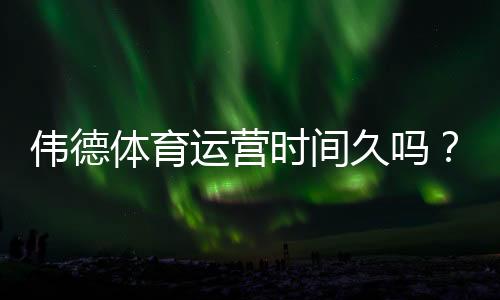 伟德体育运营时间久吗？平台成立年限、运营资质与安全性全解析