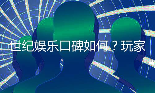 世纪娱乐口碑如何？玩家真实评价与体验分享