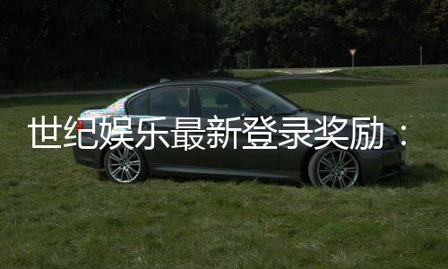 世纪娱乐最新登录奖励：独家优惠与高额返利等你来拿