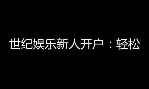 世纪娱乐新人开户：轻松注册享首存礼金与独家优惠