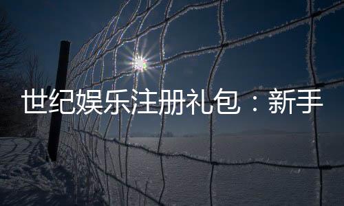 世纪娱乐注册礼包：新手必领的超值豪礼与独家优惠