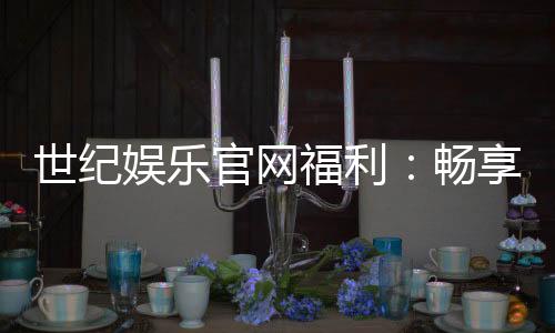 世纪娱乐官网福利：畅享豪华礼遇与独家优惠
