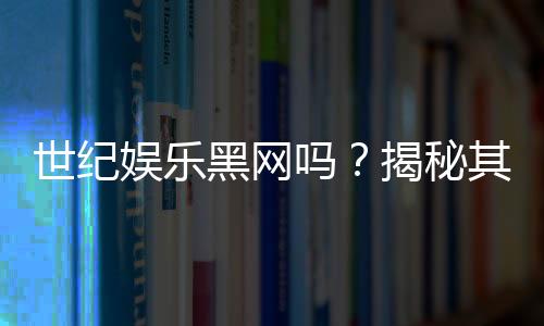 世纪娱乐黑网吗？揭秘其真伪与玩家安全攻略