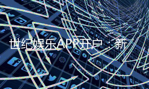 世纪娱乐APP开户:新手必看的安全注册与首存优惠指南